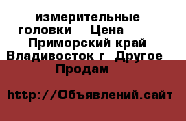 измерительные  головки  › Цена ­ 350 - Приморский край, Владивосток г. Другое » Продам   